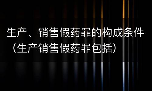 生产、销售假药罪的构成条件（生产销售假药罪包括）