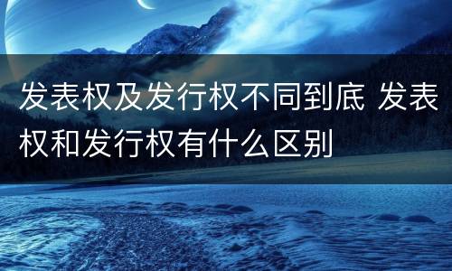 发表权及发行权不同到底 发表权和发行权有什么区别