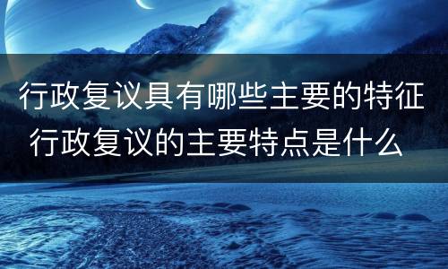 行政复议具有哪些主要的特征 行政复议的主要特点是什么