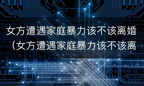 女方遭遇家庭暴力该不该离婚（女方遭遇家庭暴力该不该离婚呢）
