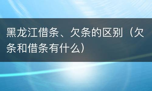 黑龙江借条、欠条的区别（欠条和借条有什么）