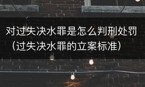 对过失决水罪是怎么判刑处罚（过失决水罪的立案标准）