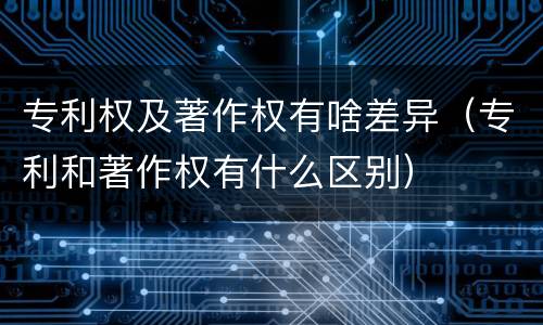 专利权及著作权有啥差异（专利和著作权有什么区别）