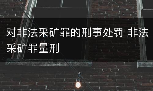对非法采矿罪的刑事处罚 非法采矿罪量刑