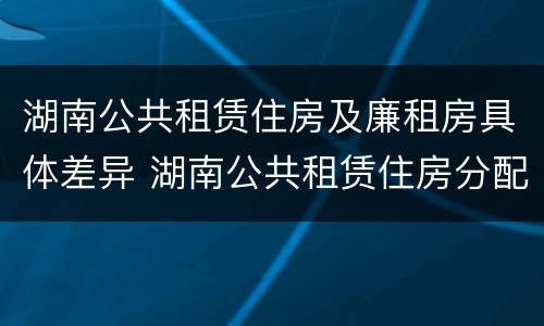 湖南公共租赁住房及廉租房具体差异 湖南公共租赁住房分配和运营管理办法
