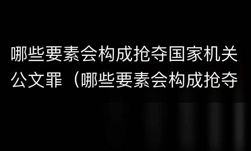 哪些要素会构成抢夺国家机关公文罪（哪些要素会构成抢夺国家机关公文罪的罪名）