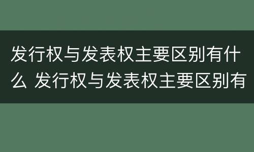 发行权与发表权主要区别有什么 发行权与发表权主要区别有什么关系
