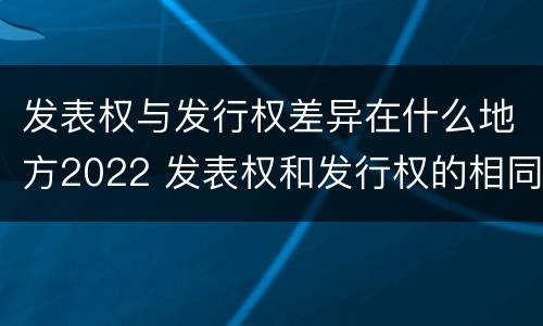 发表权与发行权差异在什么地方2022 发表权和发行权的相同点