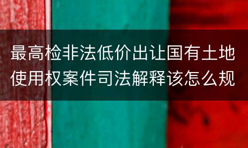最高检非法低价出让国有土地使用权案件司法解释该怎么规定