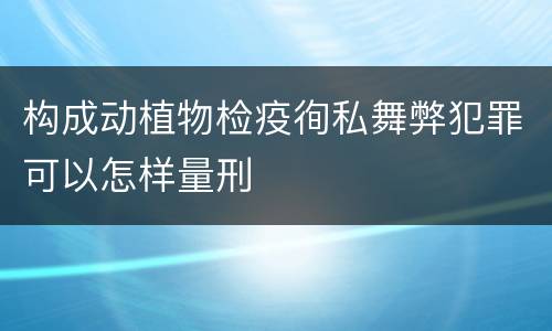 构成动植物检疫徇私舞弊犯罪可以怎样量刑