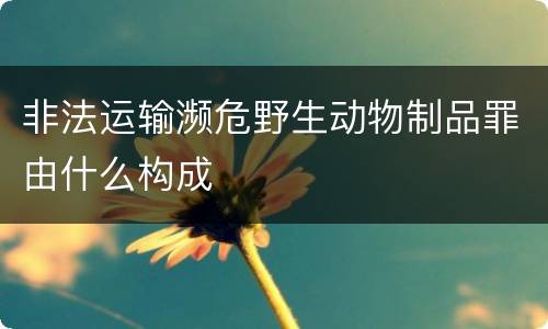 非法运输濒危野生动物制品罪由什么构成