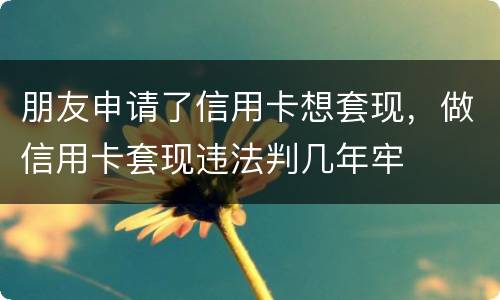 朋友申请了信用卡想套现，做信用卡套现违法判几年牢