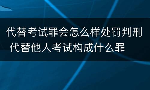代替考试罪会怎么样处罚判刑 代替他人考试构成什么罪