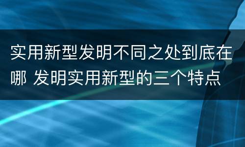 实用新型发明不同之处到底在哪 发明实用新型的三个特点