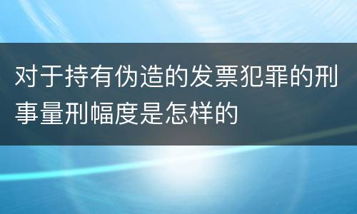 对于持有伪造的发票犯罪的刑事量刑幅度是怎样的