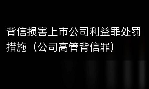 背信损害上市公司利益罪处罚措施（公司高管背信罪）