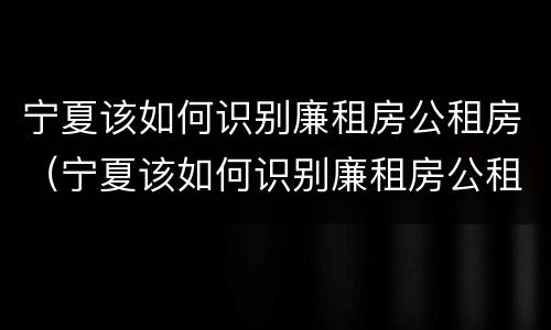 宁夏该如何识别廉租房公租房（宁夏该如何识别廉租房公租房呢）