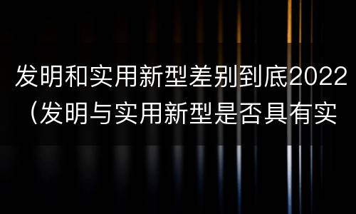发明和实用新型差别到底2022（发明与实用新型是否具有实用性）