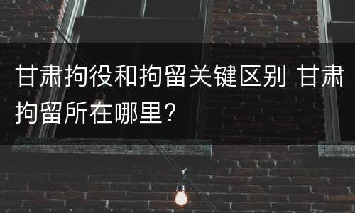 甘肃拘役和拘留关键区别 甘肃拘留所在哪里?