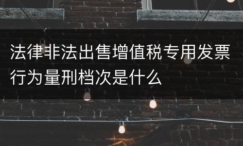 法律非法出售增值税专用发票行为量刑档次是什么