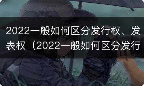 2022一般如何区分发行权、发表权（2022一般如何区分发行权,发表权是否合法）