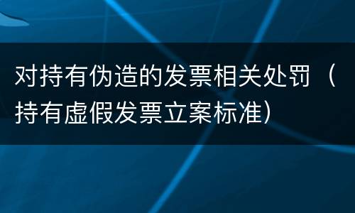 对持有伪造的发票相关处罚（持有虚假发票立案标准）