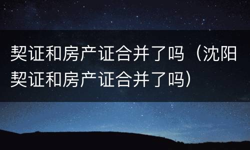 契证和房产证合并了吗（沈阳契证和房产证合并了吗）