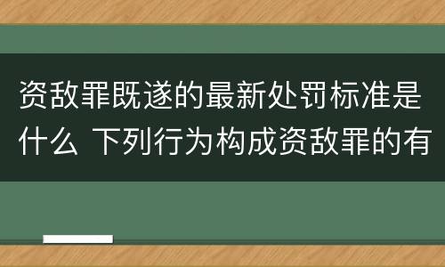 资敌罪既遂的最新处罚标准是什么 下列行为构成资敌罪的有
