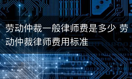 劳动仲裁一般律师费是多少 劳动仲裁律师费用标准
