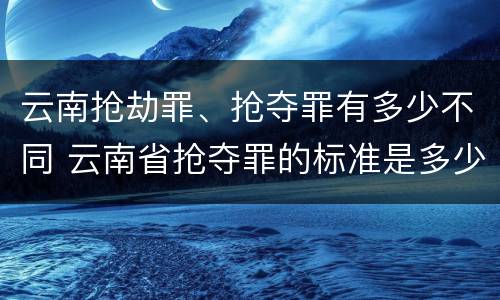 云南抢劫罪、抢夺罪有多少不同 云南省抢夺罪的标准是多少?