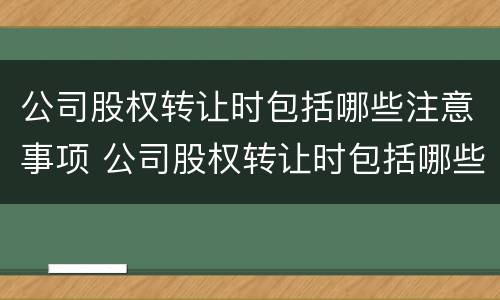 公司股权转让时包括哪些注意事项 公司股权转让时包括哪些注意事项和细节