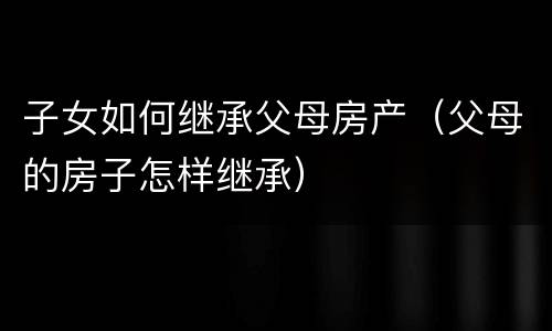 子女如何继承父母房产（父母的房子怎样继承）