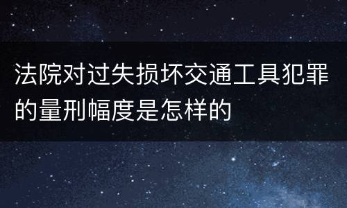 法院对过失损坏交通工具犯罪的量刑幅度是怎样的