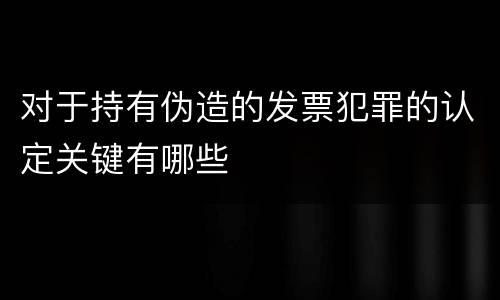 对于持有伪造的发票犯罪的认定关键有哪些