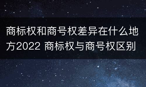 商标权和商号权差异在什么地方2022 商标权与商号权区别