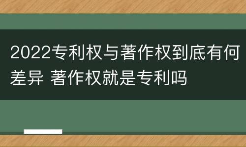 2022专利权与著作权到底有何差异 著作权就是专利吗