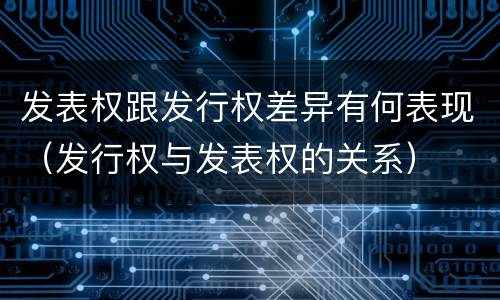 发表权跟发行权差异有何表现（发行权与发表权的关系）