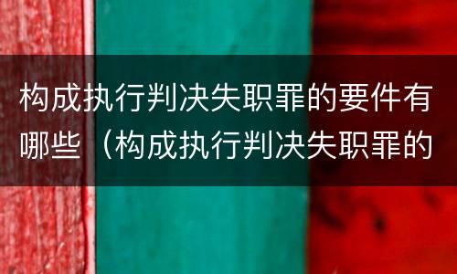 构成执行判决失职罪的要件有哪些（构成执行判决失职罪的要件有哪些要求）