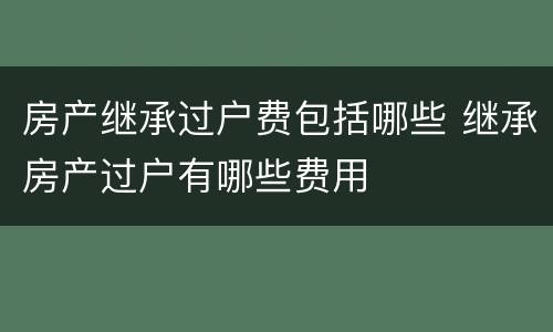 房产继承过户费包括哪些 继承房产过户有哪些费用