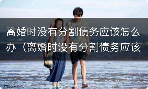 离婚时没有分割债务应该怎么办（离婚时没有分割债务应该怎么办呢）