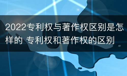 2022专利权与著作权区别是怎样的 专利权和著作权的区别