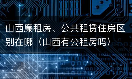 山西廉租房、公共租赁住房区别在哪（山西有公租房吗）