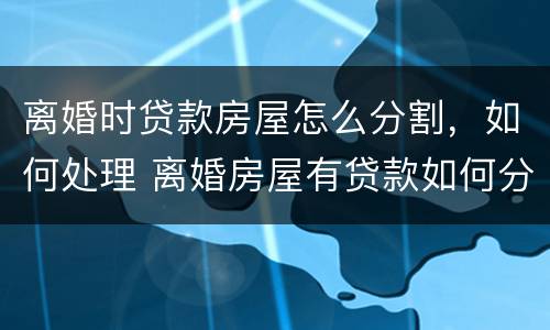离婚时贷款房屋怎么分割，如何处理 离婚房屋有贷款如何分割