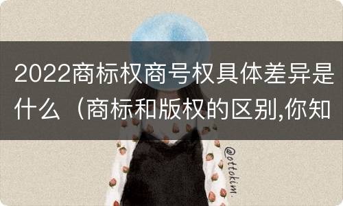 2022商标权商号权具体差异是什么（商标和版权的区别,你知道多少?）