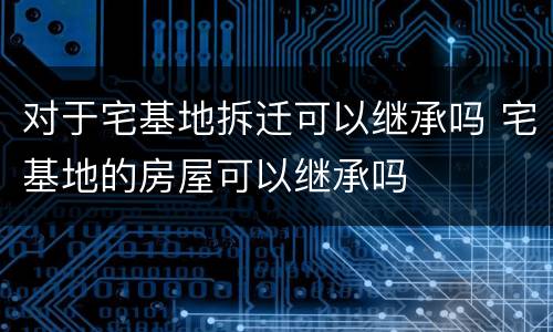 对于宅基地拆迁可以继承吗 宅基地的房屋可以继承吗