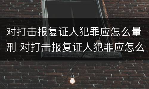 对打击报复证人犯罪应怎么量刑 对打击报复证人犯罪应怎么量刑标准