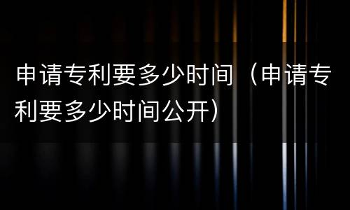 申请专利要多少时间（申请专利要多少时间公开）