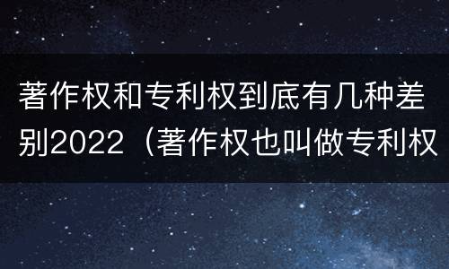 著作权和专利权到底有几种差别2022（著作权也叫做专利权吗）