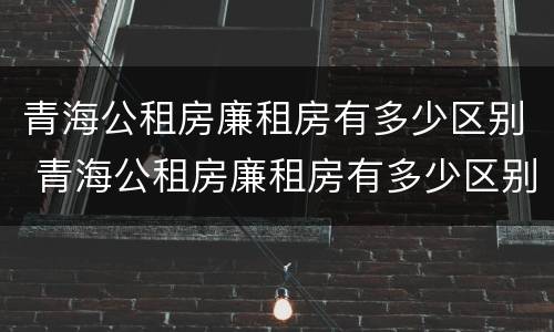 青海公租房廉租房有多少区别 青海公租房廉租房有多少区别啊