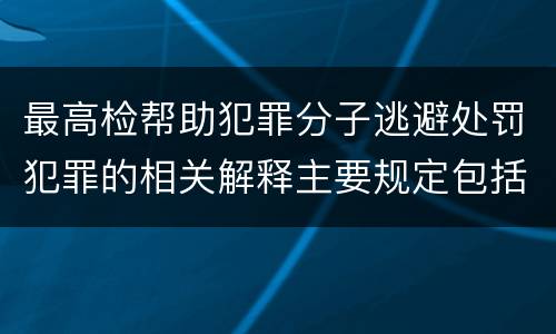 最高检帮助犯罪分子逃避处罚犯罪的相关解释主要规定包括什么
